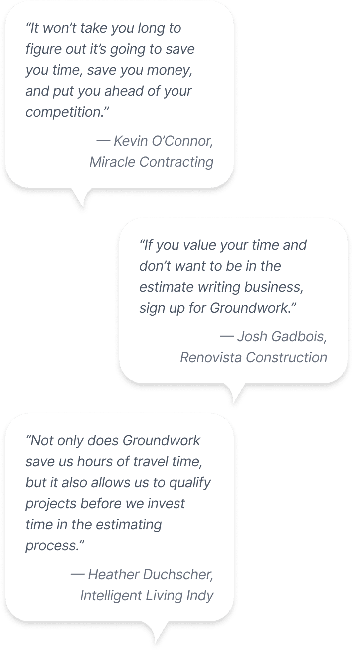 Text bubbles containing quotes from Groundwork customers: 1. It won't take you long to figure out it's going to save you time, save you money, and put you ahead of your competition. — Kevin O'Connor, Miracle Contracting. 2. If you value your time and don’t want to be in the estimate writing business, sign up for Groundwork. — Josh Gadbois, Renovista Construction. 3. Not only does Groundwork save us hours of travel time, but it also allows us to qualify projects before we invest time in the estimating process. — Heather Duchscher, Intelligent Living Indy